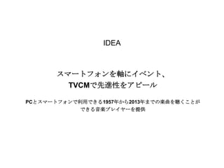 IDEA

スマートフォンを軸にイベント、
TVCMで先進性をアピール
PCとスマートフォンで利用できる1957年から2013年までの楽曲を聴くことが
できる音楽プレイヤーを提供

 