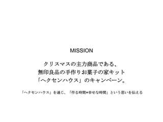 MISSION
クリスマスの主力商品である、
無印良品の手作りお菓子の家キット
「ヘクセンハウス」のキャンペーン。
「ヘクセンハウス」を通じ、「作る時間=幸せな時間」という思いを伝える

 