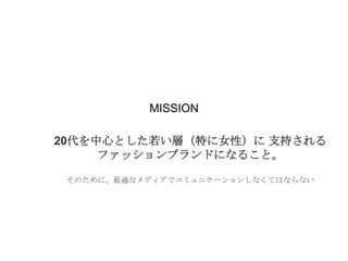 MISSION
20代を中心とした若い層（特に女性）に 支持される
ファッションブランドになること。
そのために、最適なメディアでコミュニケーションしなくてはならない

 
