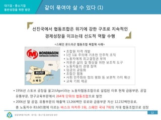 대기업ㆍ중소기업 
동반성장을 위한 방안 
선진국에서 협동조합은 위기에 강한 구조로 지속적인 
경제성장을 이끄는데 선도적 역할 수행 
<스페인 몬드라곤 협동조합 복합체 사례> 
창업대학원 박상혁 : 대기업ㆍ중소기업 동반성장 방안 
12 
같이 묶여야 살 수 있다 (1) 
• 조합원 자격 개발 
• 1인 1표 주의에 기초한 민주적 조직 
• 노동자에게 최고결정권 부여 
• 자본은 삶의 질 향상을 위한 보조적 도구 
• 노동자들의 경영 참여 
• 임금의 균등화 
• 조합간 협동 
• 사회 민주화와 정의 평화 등 보편적 가치 확산 
• 교육 기회 제공 
• 1956년 스토브 공장을 울고(Ulgor)라는 노동자협동조합으로 설립된 이후 현재 금융부문, 공업 
유통부문, 연구교육부문에서 264개 단위의 협동조합으로 발전 
• 2006년 말 공업, 유통부문의 매출액 13,266백만 유로와 금융부문 자산 12,232백만유로, 
총 노동자수 83,601명에 이르는 바스크 자치주 1위, 스페인 국내 7위의 거대 협동조합으로 성장 
 