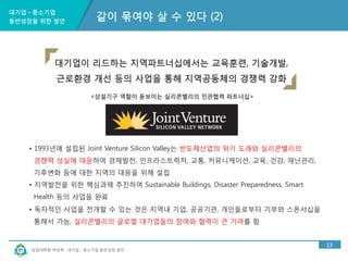 대기업ㆍ중소기업 
동반성장을 위한 방안 
대기업이 리드하는 지역파트너십에서는 교육훈련, 기술개발, 
근로환경 개선 등의 사업을 통해 지역공동체의 경쟁력 강화 
<상설기구 역할이 돋보이는 실리콘밸리의 민관협력 파트너십> 
창업대학원 박상혁 : 대기업ㆍ중소기업 동반성장 방안 
13 
같이 묶여야 살 수 있다 (2) 
• 1993년에 설립된 Joint Venture Silicon Valley는 반도체산업의 위기 도래와 실리콘밸리의 
경쟁력 상실에 대응하여 경제발전, 인프라스트럭처, 교통, 커뮤니케이션, 교육, 건강, 재난관리, 
기후변화 등에 대한 지역의 대응을 위해 설립 
• 지역발전을 위한 핵심과제 추진하여 Sustainable Buildings, Disaster Preparedness, Smart 
Health 등의 사업을 완료 
• 독자적인 사업을 전개할 수 있는 것은 지역내 기업, 공공기관, 개인들로부터 기부와 스폰서십을 
통해서 가능, 실리콘밸리의 글로벌 대기업들의 참여와 협력이 큰 기여를 함 
 