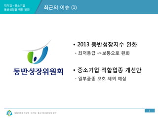 대기업ㆍ중소기업 
동반성장을 위한 방안 
창업대학원 박상혁 : 대기업ㆍ중소기업 동반성장 방안 
3 
최근의 이슈 (1) 
• 2013 동반성장지수 완화 
- 최저등급 ->보통으로 완화 
• 중소기업 적합업종 개선안 
- 일부품종 보호 제외 예상 
 