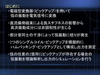 はじめに
・電磁型変換器（ピックアップ）を用いて
弦の振動を電気信号に変換
・直流偏倚磁束による負スチフネスの影響から
高次振動成分には非調和性が生じる
・部分音同士の干渉によって弦振動に唸りが発生
・2つのシングルコイル・ピックアップを模擬的に
ハムバッキング・ピックアップとして構成し出力を測定
・弦の任意の2箇所にピックアップが存在する場合の
弦振動を理論解析し出力のシミュレーションを行う
 