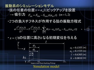 Simulation model
振動系のシミュレーションモデル
・弦の任意の位置 にピックアップを設置
→ 吸引力
・2つの負スチフネスが作用する弦の振動方程式
・ の位置に高さ なる初期変位を与える
),(n0 taySFF mmmtm 







2
1
n02
2
2
2
)},(){(
),(),(
m
mmmm taySFax
x
txy
T
t
txy
 ・・①
max 
Improvised Hum-backing Pickup
8x
x
y 
1a
2a
8
h
h
)2,1( m
1355.01 a
1535.02 a
6305.0
0010.0h
[m]
[m]
[m]
[m]
 
