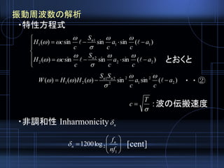 振動周波数の解析
・特性方程式
・非調和性 Inharmonicity








)(sinsinsin)(
)(sinsinsin)(
22
2n
2
11
1n
1
a
c
a
c
S
c
cH
a
c
a
c
S
c
cH










n







1
2log1200
nf
fn
n
・・②

T
c  ：波の伝搬速度
[cent]
)(sinsin)()()( 2
2
1
2
2
2n1n
21 a
c
a
c
SS
HHW  



とおくと
 
