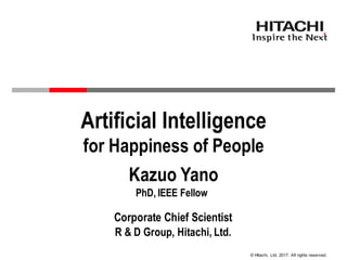 © Hitachi, Ltd. 2017. All rights reserved.
Kazuo Yano
Artificial Intelligence
for Happiness of People
PhD, IEEE Fellow
Corporate Chief Scientist
R & D Group, Hitachi, Ltd.
 