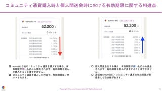 コミュニティ通貨購入時と個人間送金時における有効期限に関する相違点
Copyright © eumo Corporation All Rights Reserved. 13
p eumo(ë)で他のコミュニティ通貨を購入する場合、有
効期限が早いものから使用されます。有効期限を選ん
で購入することはできません。
p コミュニティ通貨を購入した時点で、有効期限はリセ
ットされます。
p 個人間送金をする場合、有効期限が遅いものから送金
されます。有効期限を選んで送金することはできませ
ん。
p 送信者のeumo(ë)／コミュニティ通貨の有効期限が受
信者にも引き継がれます。
 