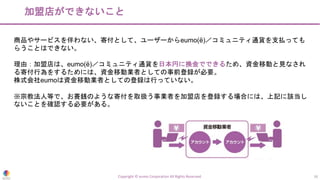 加盟店ができないこと
Copyright © eumo Corporation All Rights Reserved. 16
商品やサービスを伴わない、寄付として、ユーザーからeumo(ë)／コミュニティ通貨を支払っても
らうことはできない。
理由：加盟店は、eumo(ë)／コミュニティ通貨を日本円に換金でできるため、資金移動と見なされ
る寄付行為をするためには、資金移動業者としての事前登録が必要。
株式会社eumoは資金移動業者としての登録は行っていない。
※宗教法人等で、お賽銭のような寄付を取扱う事業者を加盟店を登録する場合には、上記に該当し
ないことを確認する必要がある。
 