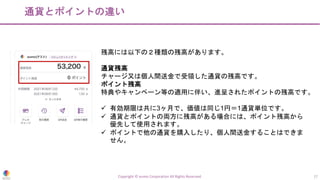 通貨とポイントの違い
Copyright © eumo Corporation All Rights Reserved. 17
残高には以下の２種類の残高があります。
通貨残高
チャージ又は個人間送金で受領した通貨の残高です。
ポイント残高
特典やキャンペーン等の適用に伴い、進呈されたポイントの残高です。
ü 有効期限は共に3ヶ月で、価値は同じ1円＝1通貨単位です。
ü 通貨とポイントの両方に残高がある場合には、ポイント残高から
優先して使用されます。
ü ポイントで他の通貨を購入したり、個人間送金することはできま
せん。
 