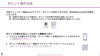 ポイント発行方法
Copyright © eumo Corporation All Rights Reserved. 18
共感コミュニティ通貨eumoアプリで、ポイントを発行できるのは、株式会社eumo及び加盟店
になります。
p 加盟店が発行元になる場合は、ポイントQRの発行申請が必要になります。
p 発行元の加盟店には、使用されたポイントのみを毎月の精算時に請求いたします。
ポイントの発行方法としては主に２種類あります
1. システムで自動付与する方法：チャージ時に一定割合のポイントを付与する
（上限設定ができない）
2. ポイントQRを発行して、都度アプリでユーザーにチャージしてもらう
（同一ユーザーは一回しかチャージできない）
加盟店
 