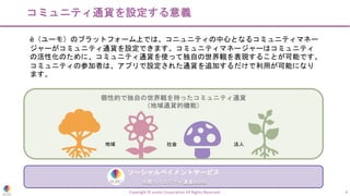 個性的で独自の世界観を持ったコミュニティ通貨
（地域通貨的機能）
Copyright © eumo Corporation All Rights Reserved. 4
コミュニティ通貨を設定する意義
ë（ユーモ）のプラットフォーム上では、コニュニティの中心となるコミュニティマネー
ジャーがコミュニティ通貨を設定できます。コミュニティマネージャーはコミュニティ
の活性化のために、コミュニティ通貨を使って独自の世界観を表現することが可能です。
コミュニティの参加者は、アプリで設定された通貨を追加するだけで利用が可能になり
ます。
ソーシャルペイメントサービス
共感コミュニティ通貨eumo
地域 社会 法人
 