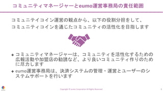 コミュニティマネージャーとeumo運営事務局の責任範囲
コミュニテイコイン運営の観点から、以下の役割分担をして、
コミュニティコインを通じたコミュニティの活性化を目指します
❖ コミュニティマネージャーは、コミュニティを活性化するための
広報活動や加盟店の勧誘など、より良いコミュニティ作りのため
に尽力します
❖ eumo運営事務局は、決済システムの管理・運営とユーザーのシ
ステムサポートを行います
Copyright © eumo Corporation All Rights Reserved. 8
 