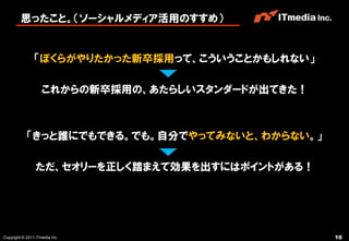 思ったこと。（ソーシャルメディア活用のすすめ）


                「ぼくらがやりたかった新卒採用って、こういうことかもしれない」

                    これからの新卒採用の、あたらしいスタンダードが出てきた！



            「きっと誰にでもできる。でも。自分でやってみないと、わからない。」

                 ただ、セオリーを正しく踏まえて効果を出すにはポイントがある！




Copyright © 2011 ITmedia Inc.                      10
 