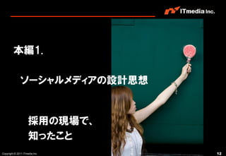 本編1.

              ソーシャルメディアの設計思想


                     採用の現場で、
                     知ったこと
Copyright © 2011 ITmedia Inc.   12
 