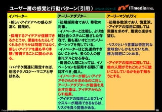 ユーザー層の感覚と行動パターン（引用）                エベレット・ロジャーズ


        イノベーター                  アーリーアダプター         アーリーマジョリティ
        ・新しいアイデアへの感心が   ・初期採用者であり、尊敬の             ・初期多数派であり、慎重派。
        高く、冒険的。         対象。                       ・アイデアの採用に関しては
                        ・イノベーターと比較し、より地           飛躍を求めず、着実な進歩を
        ・採用するアイデアが信頼でき 域社会システムに根ざした存              望む。
        るかどうか、便益をもたらして 在で、最も高いオピニオンリー
        くれるかどうかは問題ではなく、 ダーシップを有している。              ・リスクという言葉は否定的な
        新しいアイデアを最も早く体   ・イノベーターほど先進的すぎ            意味合いしかもたないため、
        験/習得することに関心があ ないことから、多くの人の役               極力回避につとめる。
        る。              割モデルとなる存在。
                        ・周囲の人間にとっては、イノ            ・アイデアの採用に際しては、
        ・ハイテク関連に限定すれば、 ベーションを採用する際に「確             他の人間がそれどのように使
        別名テクノロジー・マニアと呼 認すべき」個人。                   いこなしているかを必ず知ろ
        ばれる。            ・イノベーターが新しいアイデ            うとする。
                        アそのものを求めるのに対し、
                        アーリーアダプターが価値を見
                        出す対象は、アイデアがもた
                        らす結果。
                        ・アイデアの採用によるブレイ
                        クスルーが期待できるならば、
                        リスクを負う覚悟がある。
Copyright © 2011 ITmedia Inc.                                      16
 