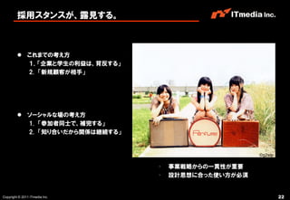 採用スタンスが、露見する。



          これまでの考え方
           １．「企業と学生の利益は、背反する」
           2. 「新規顧客が相手」




          ソーシャルな場の考え方
           1. 「参加者同士で、補完する」
           2. 「知り合いだから関係は継続する」


                                                      ©g2slp

                                 •   事業戦略からの一貫性が重要
                                 •   設計思想に合った使い方が必須


Copyright © 2011 ITmedia Inc.                                  22
 