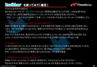 を使ってみて（補足）
       ※twitterを利用する場合は、
       他の会社と比べても「オープン」「ソーシャル」という雰囲気を醸成することが可能。（であり必要である）
       ＝学生と「近い」採用活動をする会社イメージが、ロイヤルティを高める手段になりやすい。
        学生一人一人を大切にする採用＝「社員一人一人を大切にする会社」というメッセージの根拠としても。

       ※“一人ひとりに対応し、やりとりをすると大変ではないか？”
       実際にやり取りする人間はそれほど多くない。それを周囲で見て納得しているROM人数が圧倒的に多い。
       つまり、１対１でやり取りしているようでも、実際には１対50などでやり取りしているのと同じ効用を得られる。
        （1：1＋α）
       学生10人と交流すれば、周辺の500人と1対1でやり取りしている、くらいの効用を得られる計算になる。
       しかも一人ひとりにReplyできなかったとしてもそれほど大きな問題がないのがtwitterという場。

       ※“荒れないか？”
       ここまでの法則に従っていれば、ほぼ荒れない（と思う）。荒れそうになっても学生が助け船を出してくれる。
       みん就とは異なり、採用担当とのやり取りなので、陰口的なバズはおこりづらい場所。
       学生一人からの苦言をどれだけ真摯に受け止められるか、その姿勢は重要。

       ※“情報のコントロールできなくなるのでは？”
       情報をコントロールしようとしている時点で発想がダメ。それならtwitterやるべきではない。
       荒れるとすれば「情報コントロールするつもりでやっている」のが見透かされたというパターンだろう。
Copyright © 2011 ITmedia Inc.                                 27
 