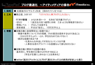 ブログ最適化 ～アイティメディアの場合

     1. 目的               ■ 応募後のロイヤルティ形成 （深めのファンをつくる）
     2. 工夫               ■親近感、ひきつけ             「リクナビの人事ブログにしたくない」

                            ・P/Wで管理    ：   かなり本音トーク 名称を「採用裏ブログ」に
                            ・切り口      ：    1.就活生の持つ疑問に対峙 2.まっとうな情報源でありたい
                            ・情報レベル    ：    プロとして会話する
                            ・更新頻度     ：    平日は「毎日」、 1000文字以上
     3. 考察               ■就職活動に直接関係ない話題で良い
                          ・事業や業界についてプロの視線、プロの意見を提供するものであること
                            （分かりやすくしよう・・・とか、学生をなめてはいけない）
                          ・硬派な話題であるべき
                               -社員みんな仲良しです的なコンテンツは不要
                               -人事担当者のプライベートな話題なんて誮も知りたくない

                         ■就職活動に関係する話題の場合
                          ・基本的に、学生側の立場からの代弁であること
                               （学生が言葉にしきれないことを具体化）

                         ■twitter（短文リアルタイム）とブログ（長文ストック）との併用が好ましいと思う
Copyright © 2011 ITmedia Inc.                                              28
 