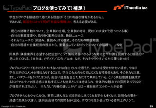 ブログを使ってみて（補足）
         学生がブログを継続的に見に来る理由は「そこに有益な情報があるから」。
         であれば、就活生にとって何が「有益な情報」か、考える必要がある。

         ・現在の就職活動について、企業側の立場、企業側の考え、現状（の大変だと思っている事）
         ・自社の事業環境や、取り巻く業界の状況、最新ニュース
         ・それらニュースの「深読み、裏読み」する視点、そのための前提知識
         ・自社の現場や企業経営の視点から、重要視しているトピックについての話題  など

         同業界・隣接業界を志望する就活生にとって情報武器になるような考え方や知識を提供すると継続的に
         見に来てくれる。（当社は、メディア／広告／Web など、それをやりやすい立ち位置であった）

         ブログにパスワードをかけるかかけないかは自由でいいと思うが、コメントを受け付けたい場合、やはり
         学生以外のコメントが増えたりすることで、学生のためのものではなくなる可能性もあり、そのあたり注意。
         また、パスワードをかけたほうが、面白い話題を自分たちだけで共有している、という共犯意識を醸成す
         る（ロイヤルティや親近感に直結する）ことも効果としては考えられ、全体的な観点での雰囲気づくりなど
         が機能すれば尚よい。 ※ただし“内輪の盛り上がり” とは一線を画すコントロールが必要

         ブログをきちんとやっておくと、事前に読んだ上で説明会に来てくれる学生も多くなり、説明会の響き・
         浸透に効果が大きい。説明会会場での質問も多く出る。すでに何度か会っている者同士のように。
Copyright © 2011 ITmedia Inc.                                29
 