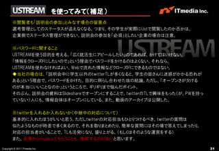 を使ってみて（補足）
        ※閲覧者も「説明会の参加」とみなす場合の留意点
        選考管理としてのステータスが追えなくなる。つまり、その学生が実際にUstで閲覧したのか否かは、
        企業側でステータス管理ができない。説明会の参加を「必須」としたい企業の場合は注意。

        ※パスワードに関すること
        USTREAMを使う目的を考える。「広く就活生にアピールしたい」のであれば、かけてはいけない。
        「情報をクローズドにしたいので」という理由でパスワードをかけるのはよくない。それなら、
        USTREAMを使わなければよい。Webで流れた情報などクローズドにできるものではない。
        ◆当社の場合は、「説明会中に学生以外のtwitterTLが多くなると、学生の皆さんに迷惑がかかる恐れが
        ある」という理由で、パスワードをかけた。目的に照らし合わせた故の結論。ただし、「オープンさが欠ける
        のが本当にいいことなのか」というところで、ギリギリまで悩んだポイント。
        そのぶん、説明会の資料はSlideshareでオープンにすることで、twitterのTLで興味をもった（が、PWを持っ
        ていない）人にも、情報自体はオープンにしている。また、動画のアーカイブは公開した。

        ※twitterを入れるか入れないか（中継中の対応について）
        基本的に入れたほうがいいと思う。ただしtwitterの対応担当もひとりつけるべき。twitterの質問は
        似たようなものが時差で多く来るので、それを取りまとめたり、簡単な質問にはその場で答えてしまったり。
        対応の担当者がいることで、TLも活発になり、盛り上がる。（もしくはそのような運営をする）
        また、会場からtsudaってもらうことも、推奨するのが良いと思います。

Copyright © 2011 ITmedia Inc.                                         31
 