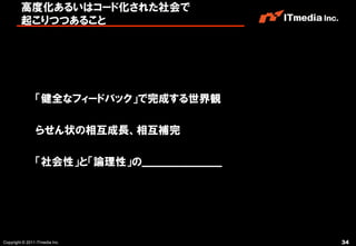 高度化あるいはコード化された社会で
         起こりつつあること




                「健全なフィードバック」で完成する世界観

                らせん状の相互成長、相互補完

                「社会性」と「論理性」の______________________




Copyright © 2011 ITmedia Inc.                        34
 