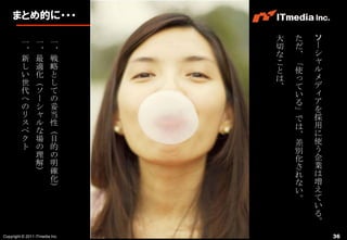 まとめ的に・・・

                                大   た   ソ
         一       一       一      切   だ   ー
         、       、       、      な   、   シ
         新       最       戦      こ   「   ャ
         し       適       略      と   使   ル
         い       化       と      は   っ   メ
         世       （       し      、   て   デ
         代       ソ       て          い   ィ
         へ       ー       の          る   ア
         の       シ       妥          」   を
         リ       ャ       当          で   採
         ス       ル       性          は   用
         ペ       な       （          、   に
         ク       場       目          差   使
         ト       の       的          別   う
                 理       の          化   企
                 解       明          さ   業
                 ）       確          れ   は
                         化          な   増
                         ）          い   え
                                    。   て
                                        い
                                        る
                                        。
Copyright © 2011 ITmedia Inc.               36
 