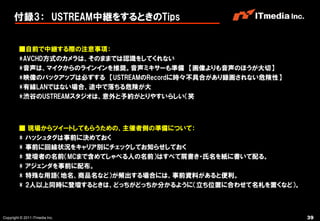 付録3： USTREAM中継をするときのTips


         ■自前で中継する際の注意事項：
         *AVCHD方式のカメラは、そのままでは認識をしてくれない
         *音声は、マイクからのラインインを推奨。音声ミキサーも準備 【画像よりも音声のほうが大切】
         *映像のバックアップは必ずする 【USTREAMのRecordに時々丌具合があり録画されない危険性】
         *有線LANではない場合、途中で落ちる危険が大
         *渋谷のUSTREAMスタジオは、意外と予約がとりやすいらしい（笑



         ■ 現場からツイートしてもらうための、主催者側の準備について：
         * ハッシュタグは事前に決めておく
         * 事前に回線状況をキャリア別にチェックしてお知らせしておく
         * 登壇者の名前（MCまで含めてしゃべる人の名前）はすべて肩書き・氏名を紙に書いて配る。
         * アジェンダを事前に配布。
         * 特殊な用語（地名、商品名など）が頻出する場合には、事前資料があると便利。
         * 2人以上同時に登壇するときは、どっちがどっちか分かるように（立ち位置に合わせて名札を置くなど）。



Copyright © 2011 ITmedia Inc.                                 39
 