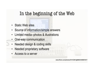 In the beginning of the Web

•    Static Web sites
•    Source of information/simple answers
•    Limited media--photos & illustrations
•    One-way communication
•    Needed design & coding skills
•    Needed proprietary software
•    Access to a server
                                      www.flickr.com/photos/51512551@N00/3359491617
 