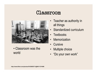 Classroom
                                                       •  Teacher as authority in
                                                          all things
                                                       •  Standardized curriculum
                                                       •  Textbooks
                                                       •  Memorization
                                                       •  Cursive
   •  Classroom was the                                •  Multiple choice
   world                                               •  “Do your own work”


http://www.flickr.com/photos/51035655711@N01/1374499
 