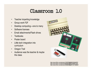 Classroom 1.0
•  Teacher imparting knowledge
•  Group work F2F
•  Desktop computing—one to many
•  Software licenses
•  Email attachments/Flash drives
•  Textbooks
•  Poster board
•  Little tech integration into
   curriculum
•  Oregon Trail
•  Audience was the teacher & maybe
   the class

                                      http://www.flickr.com/photos/13238706@N00/336448575
                                      http://www.flickr.com/photos/9049083@N04/3895614433
                                      http://www.flickr.com/photos/32598846@N07/4311859547
 