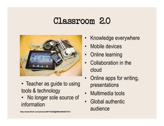 Classroom 2.0
                                 Knowledge everywhere  • 
                                 Mobile devices        • 
                                 Online learning       • 
                                 Collaboration in the  • 
                                 cloud
                              •  Online apps for writing,
 •  Teacher as guide to using    presentations
 tools & technology           •  Multimedia tools
 •  No longer sole source of
                              •  Global authentic
 information
                                 audience
http://www.flickr.com/photos/36719320@N00/4564521012
 