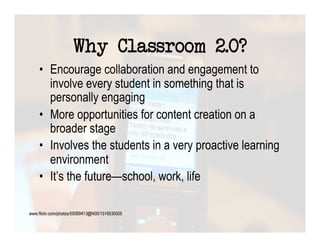 Why Classroom 2.0?
•  Encourage collaboration and engagement to
   involve every student in something that is
   personally engaging
•  More opportunities for content creation on a
   broader stage
•  Involves the students in a very proactive learning
   environment
•  It’s the future—school, work, life
 