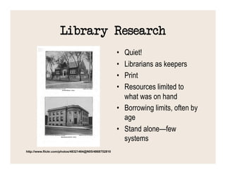 Library Research
                                                       •  Quiet!
                                                       •  Librarians as keepers
                                                       •  Print
                                                       •  Resources limited to
                                                          what was on hand
                                                       •  Borrowing limits, often by
                                                          age
                                                       •  Stand alone—few
                                                          systems
http://www.flickr.com/photos/48321464@N05/4868752810
 