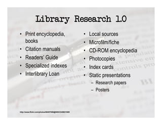 Library Research 1.0
•  Print encyclopedia,                                 •    Local sources
   books                                               •    Microfilm/fiche
•  Citation manuals                                    •    CD-ROM encyclopedia
•  Readers’ Guide                                      •    Photocopies
•  Specialized indexes                                 •    Index cards
•  Interlibrary Loan                                   •    Static presentations
                                                            –  Research papers
                                                            –  Posters



http://www.flickr.com/photos/68457656@N00/2349631689
 