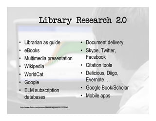 Library Research 2.0

•    Librarian as guide                                 •  Document delivery
•    eBooks                                             •  Skype, Twitter,
•    Multimedia presentation                               Facebook
•    Wikipedia                                          •  Citation tools
•    WorldCat                                           •  Delicious, Diigo,
•    Google                                                Evernote …
•    ELM subscription                                   •  Google Book/Scholar
     databases                                          •  Mobile apps
 http://www.flickr.com/photos/26406919@N00/2217375343
 