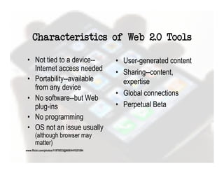 Characteristics of Web 2.0 Tools

•  Not tied to a device--    •  User-generated content
   Internet access needed    •  Sharing--content,
•  Portability--available       expertise
   from any device
                             •  Global connections
•  No software--but Web
   plug-ins                  •  Perpetual Beta
•  No programming
•  OS not an issue usually
  (although browser may
  matter)
 