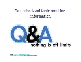 To understand their need for
                 information!




Image: 'Q & A 2.0: Nothing Is Off Limits!'
http://www.flickr.com/photos/8727793@N05/2887622999
 