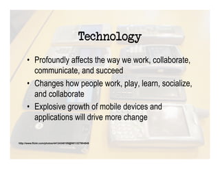 Technology
      •  Profoundly affects the way we work, collaborate,
         communicate, and succeed
      •  Changes how people work, play, learn, socialize,
         and collaborate
      •  Explosive growth of mobile devices and
         applications will drive more change

http://www.flickr.com/photos/44124348109@N01/227904949
 