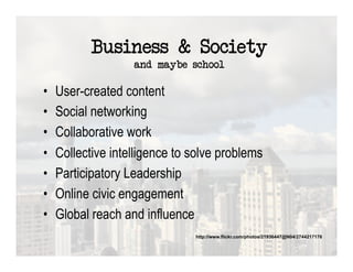 Business & Society
                    and maybe school

•    User-created content
•    Social networking
•    Collaborative work
•    Collective intelligence to solve problems
•    Participatory Leadership
•    Online civic engagement
•    Global reach and influence
                                http://www.flickr.com/photos/21936447@N04/2744217176
 