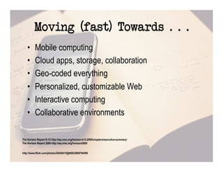 Moving (fast) Towards . . .
    •     Mobile computing
    •     Cloud apps, storage, collaboration
    •     Geo-coded everything
    •     Personalized, customizable Web
    •     Interactive computing
    •     Collaborative environments

The Horizon Report K-12 http://wp.nmc.org/horizon-k12-2009/chapters/executive-summary/
The Horizon Report 2009 http://wp.nmc.org/horizon2009/


http://www.flickr.com/photos/38305415@N00/2968794599
 