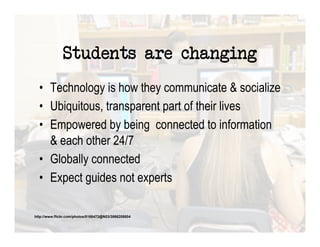 Students are changing
  •  Technology is how they communicate & socialize
  •  Ubiquitous, transparent part of their lives
  •  Empowered by being connected to information
     & each other 24/7
  •  Globally connected
  •  Expect guides not experts

http://www.flickr.com/photos/8166472@N03/3866208804
 