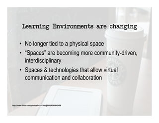 Learning Environments are changing

       •  No longer tied to a physical space
       •  “Spaces” are becoming more community-driven,
          interdisciplinary
       •  Spaces & technologies that allow virtual
          communication and collaboration



http://www.flickr.com/photos/84142366@N00/4390842406
 