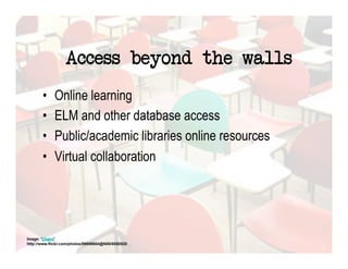 Access beyond the walls
       •     Online learning
       •     ELM and other database access
       •     Public/academic libraries online resources
       •     Virtual collaboration




Image: 'Chairs'
http://www.flickr.com/photos/89898604@N00/6550520
 