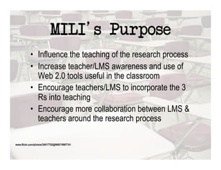 MILI s Purpose
           •  Influence the teaching of the research process
           •  Increase teacher/LMS awareness and use of
              Web 2.0 tools useful in the classroom
           •  Encourage teachers/LMS to incorporate the 3
              Rs into teaching
           •  Encourage more collaboration between LMS &
              teachers around the research process

www.flickr.com/photos/34017702@N00/74907741
 