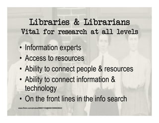 Libraries & Librarians
  Vital for research at all levels

 •  Information experts
 •  Access to resources
 •  Ability to connect people & resources
 •  Ability to connect information &
    technology
 •  On the front lines in the info search
www.flickr.com/photos/99051133@N00/3550839523
 