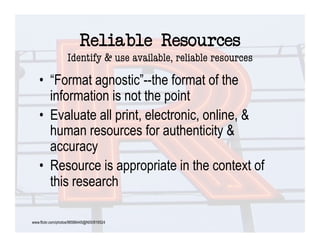 Reliable Resources "
                   Identify & use available, reliable resources

    •  “Format agnostic”--the format of the
       information is not the point
    •  Evaluate all print, electronic, online, &
       human resources for authenticity &
       accuracy
    •  Resource is appropriate in the context of
       this research

www.flickr.com/photos/96586445@N00/816524
 