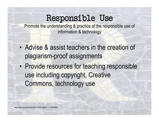 Responsible Use!
          Promote the understanding & practice of the responsible use of
                           information & technology


     •  Advise & assist teachers in the creation of
        plagiarism-proof assignments
     •  Provide resources for teaching responsible
        use including copyright, Creative
        Commons, technology use


www.flickr.com/photos/34427470616@N01/1141305603
 