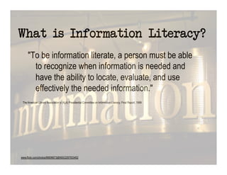 What is Information Literacy?
     "To be information literate, a person must be able
       to recognize when information is needed and
       have the ability to locate, evaluate, and use
       effectively the needed information."
 The American Library Association’s (ALA) Presidential Committee on Information Literacy, Final Report, 1989




www.flickr.com/photos/66606673@N00/2297933452
 