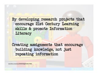 By developing research projects that
       encourage 21st Century Learning
       skills & promote Information
       Literacy

      Creating assignments that encourage
        building knowledge, not just
        repeating information

www.flickr.com/photos/85966598@N00/98179665
 