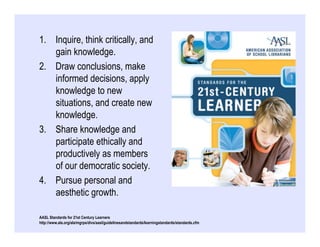 1.  Inquire, think critically, and
    gain knowledge.
2.  Draw conclusions, make
    informed decisions, apply
    knowledge to new
    situations, and create new
    knowledge.
3.  Share knowledge and
    participate ethically and
    productively as members
    of our democratic society.
4.  Pursue personal and
    aesthetic growth.

AASL Standards for 21st Century Learners
http://www.ala.org/ala/mgrps/divs/aasl/guidelinesandstandards/learningstandards/standards.cfm
 